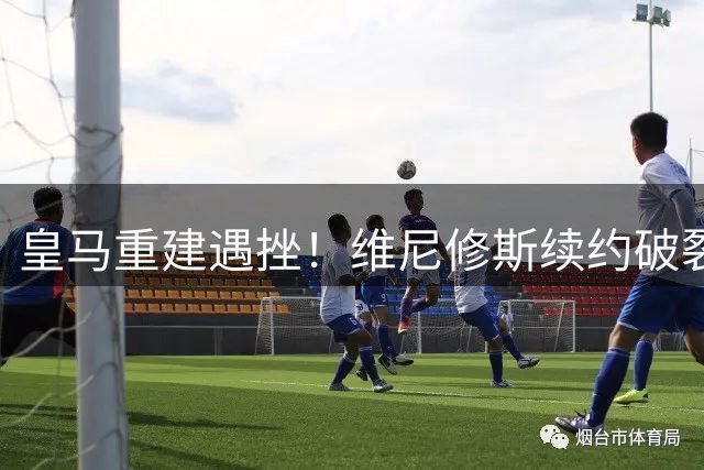 皇马重建遇挫！维尼修斯续约破裂，利物浦伺机而动